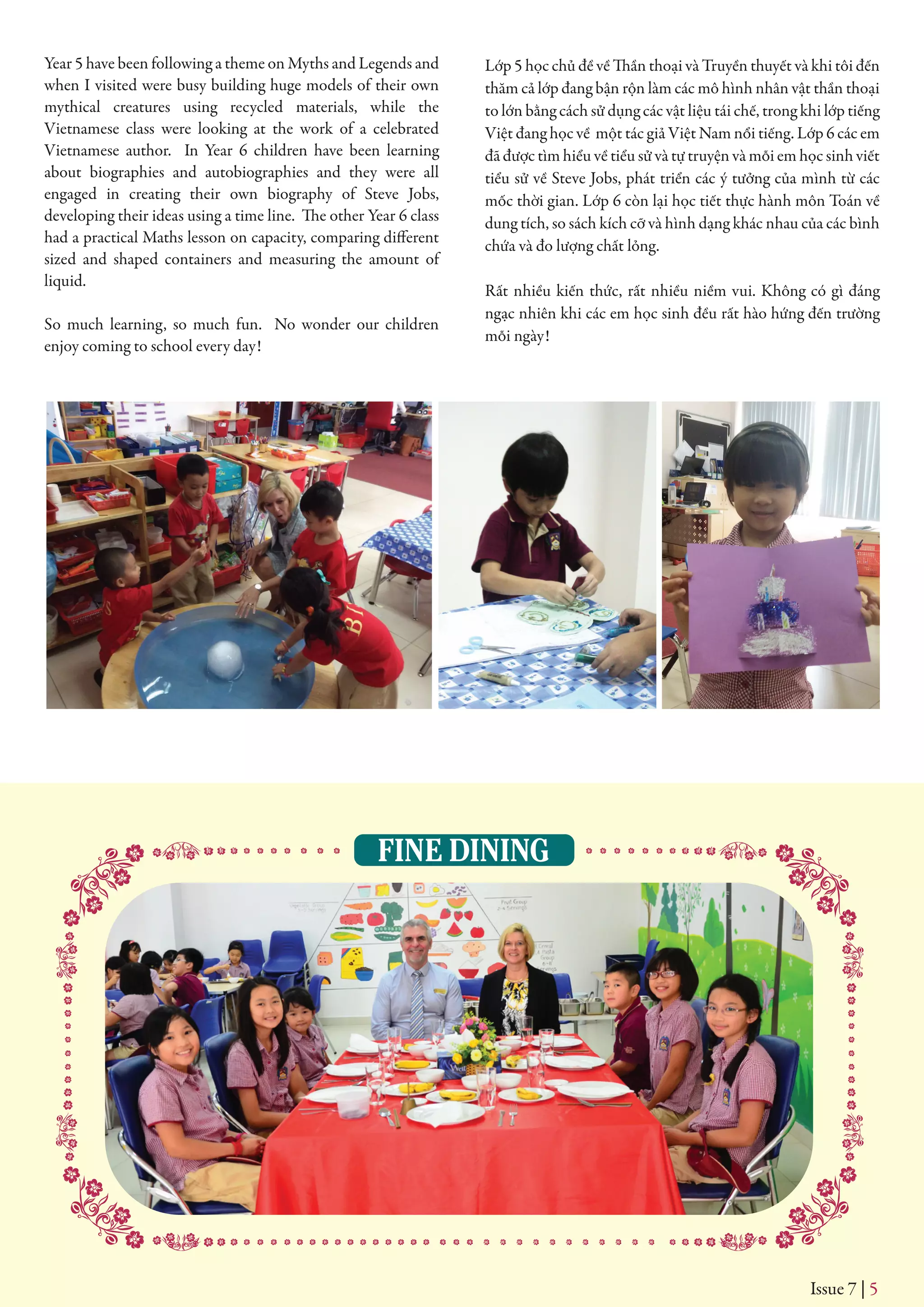 FINE DINING
Issue 7 | 5
Year 5 have been following a theme on Myths and Legends and
when I visited were busy building huge models of their own
mythical creatures using recycled materials, while the
Vietnamese class were looking at the work of a celebrated
Vietnamese author. In Year 6 children have been learning
about biographies and autobiographies and they were all
engaged in creating their own biography of Steve Jobs,
developing their ideas using a time line. The other Year 6 class
had a practical Maths lesson on capacity, comparing different
sized and shaped containers and measuring the amount of
liquid.
So much learning, so much fun. No wonder our children
enjoy coming to school every day!
Lớp 5 học chủ đề về Thần thoại và Truyền thuyết và khi tôi đến
thăm cả lớp đang bận rộn làm các mô hình nhân vật thần thoại
to lớn bằng cách sử dụng các vật liệu tái chế, trong khi lớp tiếng
Việt đang học về một tác giả Việt Nam nổi tiếng. Lớp 6 các em
đã được tìm hiểu về tiểu sử và tự truyện và mỗi em học sinh viết
tiểu sử về Steve Jobs, phát triển các ý tưởng của mình từ các
mốc thời gian. Lớp 6 còn lại học tiết thực hành môn Toán về
dung tích, so sách kích cỡ và hình dạng khác nhau của các bình
chứa và đo lượng chất lỏng.
Rất nhiều kiến thức, rất nhiều niềm vui. Không có gì đáng
ngạc nhiên khi các em học sinh đều rất hào hứng đến trường
mỗi ngày!
 
