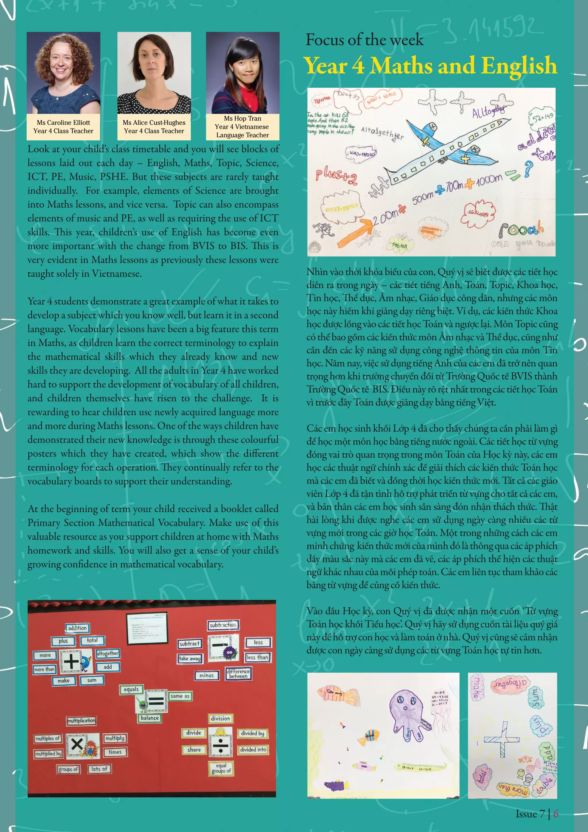 Issue 7 | 6
Ms Caroline Elliott
Year 4 Class Teacher
Ms Alice Cust-Hughes
Year 4 Class Teacher
Ms Hop Tran
Year 4 Vietnamese
Language Teacher
Look at your child’s class timetable and you will see blocks of
lessons laid out each day – English, Maths, Topic, Science,
ICT, PE, Music, PSHE. But these subjects are rarely taught
individually. For example, elements of Science are brought
into Maths lessons, and vice versa. Topic can also encompass
elements of music and PE, as well as requiring the use of ICT
skills. This year, children’s use of English has become even
more important with the change from BVIS to BIS. This is
very evident in Maths lessons as previously these lessons were
taught solely in Vietnamese.
Year 4 students demonstrate a great example of what it takes to
develop a subject which you know well, but learn it in a second
language. Vocabulary lessons have been a big feature this term
in Maths, as children learn the correct terminology to explain
the mathematical skills which they already know and new
skills they are developing. All the adults in Year 4 have worked
hard to support the development of vocabulary of all children,
and children themselves have risen to the challenge. It is
rewarding to hear children use newly acquired language more
and more during Maths lessons. One of the ways children have
demonstrated their new knowledge is through these colourful
posters which they have created, which show the different
terminology for each operation. They continually refer to the
vocabulary boards to support their understanding.
At the beginning of term your child received a booklet called
Primary Section Mathematical Vocabulary. Make use of this
valuable resource as you support children at home with Maths
homework and skills. You will also get a sense of your child’s
growing confidence in mathematical vocabulary.
Nhìn vào thời khóa biểu của con, Quý vị sẽ biết được các tiết học
diễn ra trong ngày – các tiết tiếng Anh, Toán, Topic, Khoa học,
Tin học, Thể dục, Âm nhạc, Giáo dục công dân, nhưng các môn
học này hiếm khi giảng dạy riêng biệt. Ví dụ, các kiến thức Khoa
họcđượclồngvàocáctiếthọcToánvàngượclại.MônTopiccũng
cóthểbaogồmcáckiếnthứcmônÂmnhạcvàThểdục,cũngnhư
cần đến các kỹ năng sử dụng công nghệ thông tin của môn Tin
học. Năm nay, việc sử dụng tiếng Anh của các em đã trở nên quan
trọng hơn khi trường chuyển đổi từ Trường Quốc tế BVIS thành
TrườngQuốctế BIS.ĐiềunàyrõrệtnhấttrongcáctiếthọcToán
vì trước đây Toán được giảng dạy bằng tiếng Việt.
Các em học sinh khối Lớp 4 đã cho thấy chúng ta cần phải làm gì
để học một môn học bằng tiếng nước ngoài. Các tiết học từ vựng
đóng vai trò quan trọng trong môn Toán của Học kỳ này, các em
học các thuật ngữ chính xác để giải thích các kiến thức Toán học
mà các em đã biết và đồng thời học kiến thức mới. Tất cả các giáo
viên Lớp 4 đã tận tình hỗ trợ phát triển từ vựng cho tất cả các em,
và bản thân các em học sinh sẵn sàng đón nhận thách thức. Thật
hài lòng khi được nghe các em sử dụng ngày càng nhiều các từ
vựng mới trong các giờ học Toán. Một trong những cách các em
minhchứng kiếnthứcmớicủamìnhđólàthôngquacácápphích
đầy màu sắc này mà các em đã vẽ, các áp phích thể hiện các thuật
ngữkhácnhaucủamỗiphéptoán.Cácemliêntụcthamkhảocác
bảng từ vựng để củng cố kiến thức.
Vào đầu Học kỳ, con Quý vị đã được nhận một cuốn ‘Từ vựng
Toán học khối Tiểu học’. Quý vị hãy sử dụng cuốn tài liệu quý giá
nàyđểhỗtrợconhọcvàlàmtoánởnhà.Quývịcũngsẽcảmnhận
được con ngày càng sử dụng các từ vựng Toán học tự tin hơn.
Focus of the week
Year 4 Maths and English
 