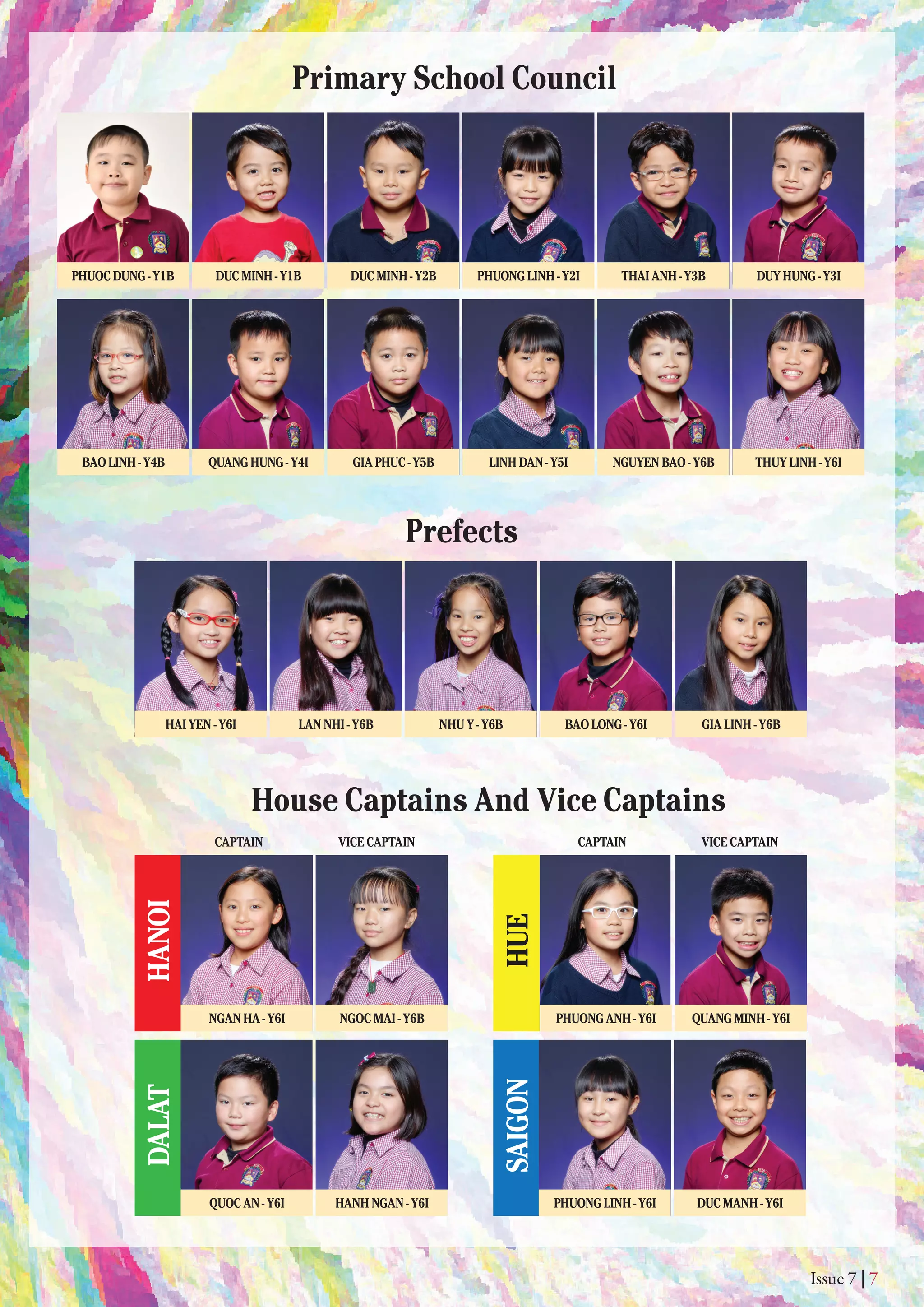 HUE
Issue 7 | 7
Primary School Council
Prefects
House Captains And Vice Captains
PHUOCDUNG-Y1B DUCMINH-Y1B DUCMINH-Y2B PHUONGLINH-Y2I THAIANH-Y3B DUYHUNG-Y3I
QUANGHUNG-Y4IBAOLINH-Y4B
HAIYEN-Y6I LANNHI-Y6B BAOLONG-Y6I GIALINH-Y6BNHUY-Y6B
GIAPHUC-Y5B LINHDAN-Y5I NGUYENBAO-Y6B THUYLINH-Y6I
SAIGON
HANOIDALAT
CAPTAIN VICECAPTAIN CAPTAIN VICECAPTAIN
NGANHA-Y6I NGOCMAI-Y6B
QUOCAN-Y6I HANHNGAN-Y6I DUCMANH-Y6IPHUONGLINH-Y6I
PHUONGANH-Y6I QUANGMINH-Y6I
 