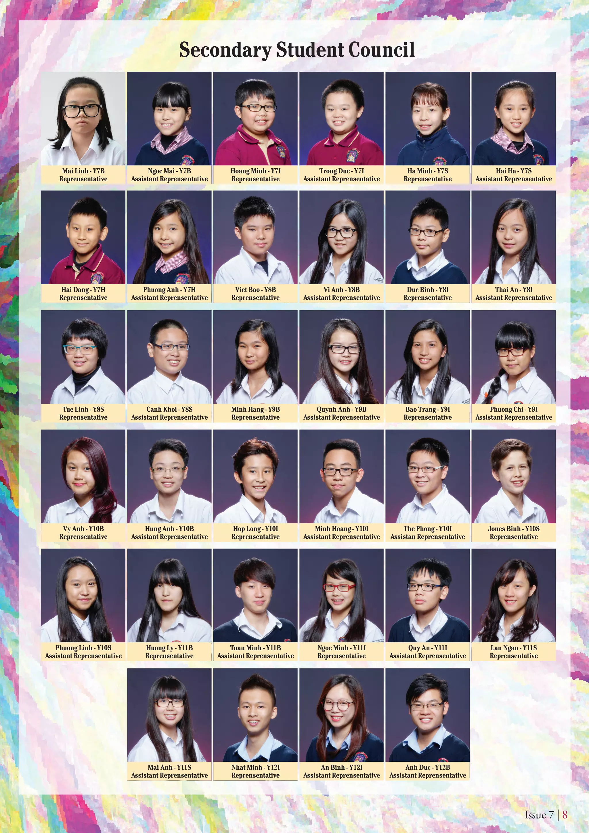 Issue 7 | 8
Secondary Student Council
Mai Linh - Y7B
Reprensentative
Hai Dang - Y7H
Reprensentative
Tue Linh - Y8S
Reprensentative
Minh Hang - Y9B
Reprensentative
Bao Trang - Y9I
Reprensentative
Viet Bao - Y8B
Reprensentative
Duc Binh - Y8I
Reprensentative
Hoang Minh - Y7I
Reprensentative
Ha Minh - Y7S
Reprensentative
Ngoc Mai - Y7B
Assistant Reprensentative
Phuong Anh - Y7H
Assistant Reprensentative
Canh Khoi - Y8S
Assistant Reprensentative
Quynh Anh - Y9B
Assistant Reprensentative
Phuong Chi - Y9I
Assistant Reprensentative
Vy Anh - Y10B
Reprensentative
Huong Ly - Y11B
Reprensentative
Nhat Minh - Y12I
Reprensentative
Ngoc Minh - Y11I
Reprensentative
Lan Ngan - Y11S
Reprensentative
Hop Long - Y10I
Reprensentative
The Phong - Y10I
Assistan Reprensentative
Hung Anh - Y10B
Assistant Reprensentative
Phuong Linh - Y10S
Assistant Reprensentative
Mai Anh - Y11S
Assistant Reprensentative
An Binh - Y12I
Assistant Reprensentative
Anh Duc - Y12B
Assistant Reprensentative
Tuan Minh - Y11B
Assistant Reprensentative
Quy An - Y11I
Assistant Reprensentative
Minh Hoang - Y10I
Assistant Reprensentative
Jones Binh - Y10S
Reprensentative
Vi Anh - Y8B
Assistant Reprensentative
Thai An - Y8I
Assistant Reprensentative
Trong Duc - Y7I
Assistant Reprensentative
Hai Ha - Y7S
Assistant Reprensentative
 