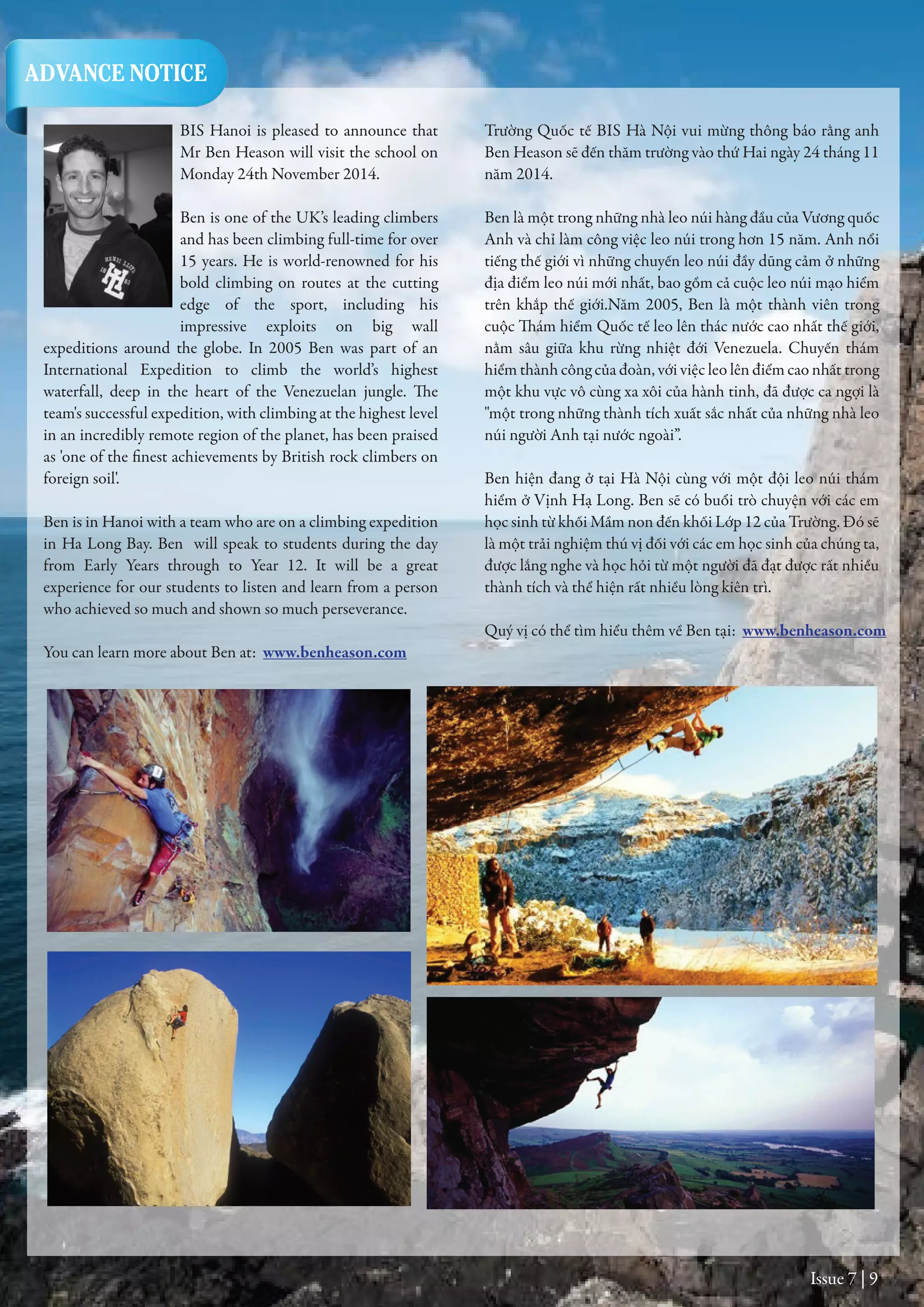 Issue 7 | 9
BIS Hanoi is pleased to announce that
Mr Ben Heason will visit the school on
Monday 24th November 2014.
Ben is one of the UK’s leading climbers
and has been climbing full-time for over
15 years. He is world-renowned for his
bold climbing on routes at the cutting
edge of the sport, including his
impressive exploits on big wall
expeditions around the globe. In 2005 Ben was part of an
International Expedition to climb the world’s highest
waterfall, deep in the heart of the Venezuelan jungle. The
team's successful expedition, with climbing at the highest level
in an incredibly remote region of the planet, has been praised
as 'one of the finest achievements by British rock climbers on
foreign soil'.
Ben is in Hanoi with a team who are on a climbing expedition
in Ha Long Bay. Ben will speak to students during the day
from Early Years through to Year 12. It will be a great
experience for our students to listen and learn from a person
who achieved so much and shown so much perseverance.
You can learn more about Ben at: www.benheason.com
Trường Quốc tế BIS Hà Nội vui mừng thông báo rằng anh
Ben Heason sẽ đến thăm trường vào thứ Hai ngày 24 tháng 11
năm 2014.
Ben là một trong những nhà leo núi hàng đầu của Vương quốc
Anh và chỉ làm công việc leo núi trong hơn 15 năm. Anh nổi
tiếng thế giới vì những chuyến leo núi đầy dũng cảm ở những
địa điểm leo núi mới nhất, bao gồm cả cuộc leo núi mạo hiểm
trên khắp thế giới.Năm 2005, Ben là một thành viên trong
cuộc Thám hiểm Quốc tế leo lên thác nước cao nhất thế giới,
nằm sâu giữa khu rừng nhiệt đới Venezuela. Chuyến thám
hiểm thành công của đoàn, với việc leo lên điểm cao nhất trong
một khu vực vô cùng xa xôi của hành tinh, đã được ca ngợi là
"một trong những thành tích xuất sắc nhất của những nhà leo
núi người Anh tại nước ngoài”.
Ben hiện đang ở tại Hà Nội cùng với một đội leo núi thám
hiểm ở Vịnh Hạ Long. Ben sẽ có buổi trò chuyện với các em
học sinh từ khối Mầm non đến khối Lớp 12 của Trường. Đó sẽ
là một trải nghiệm thú vị đối với các em học sinh của chúng ta,
được lắng nghe và học hỏi từ một người đã đạt được rất nhiều
thành tích và thể hiện rất nhiều lòng kiên trì.
Quý vị có thể tìm hiểu thêm về Ben tại: www.benheason.com
ADVANCE NOTICE
 