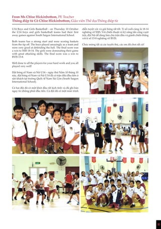 10
From Ms Chloe Hickinbottom, PE Teacher
Thông điệp từ Cô Chloe Hickinbottom, Giáo viên Thể dụcThông điệp từ
U14 Boys and Girls Basketball - on Thursday 10 October
the U14 boys and girls basketball teams had their first
away games against South Saigon International School.
Both teams has a strong start and were scoring baskets
from the tip off. The boys played amazingly as a team and
were very good at defending the ball. The final score was
a win to SSIS 18-14. The girls were dominating their game
with great attacking skills. The final score was a win to
BVIS 15-8.
Well done to all the players for your hard work and you all
played very well!
Đội bóng rổ Nam và Nữ U14 – ngày thứ Năm 10 tháng 10
này, đội bóng rổ Nam và Nữ U14 đã có trận đấu đầu tiên ở
sân khách tại trường Quốc tế Nam Sài Gòn (South Saigon
International School).
Cả hai đội đã có một khởi đầu rất kịch tính và đã ghi bàn
ngay từ những phút đầu tiên. Cả đội đã có một màn trình
diễn tuyệt vời và giữ bóng rất tốt. Tỉ số cuối cùng là 18-14
nghiêng về SSIS. Với chiến thuật và kỹ năng tấn công vượt
trội, đội Nữ dễ dàng làm chủ trận đấu và giành chiến thắng
với tỉ số 15-8 nghiêng về BVIS.
Chúc mừng tất cả các tuyển thủ, các em đã chơi rất cừ!
 