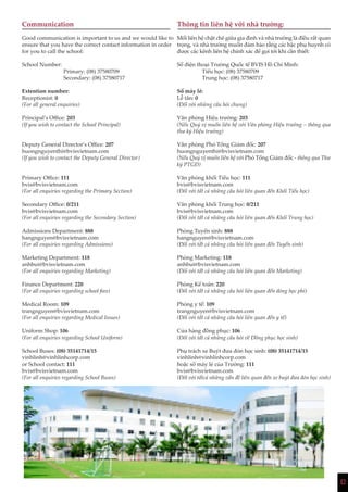 12
Communication
Good communication is important to us and we would like to
ensure that you have the correct contact information in order
for you to call the school:
School Number:
Primary: (08) 37580709
Secondary: (08) 37580717
Extention number:
Receptionist: 0
(For all general enquiries)
Principal’s Office: 203
(If you wish to contact the School Principal)
Deputy General Director’s Office: 207
huongnguyenthi@bvisvietnam.com
(If you wish to contact the Deputy General Director)
Primary Office: 111
bvis@bvisvietnam.com
(For all enquiries regarding the Primary Section)
Secondary Office: 0/211
bvis@bvisvietnam.com
(For all enquiries regarding the Secondary Section)
Admissions Department: 888
hangnguyen@bvisvietnam.com
(For all enquiries regarding Admissions)
Marketing Department: 118
anhbui@bvisvietnam.com
(For all enquiries regarding Marketing)
Finance Department: 220
(For all enquiries regarding school fees)
Medical Room: 109
trangnguyen@bvisvietnam.com
(For all enquiries regarding Medical Issues)
Uniform Shop: 106
(For all enquiries regarding School Uniform)
School Buses: (08) 35141714/15
vinhlinh@vinhlinhcorp.com
or School contact: 111
bvis@bvisvietnam.com
(For all enquiries regarding School Buses)
Thông tin liên hệ với nhà trường:
Mối liên hệ chặt chẽ giữa gia đình và nhà trường là điều rất quan
trọng, và nhà trường muốn đảm bảo rằng các bậc phụ huynh có
được các kênh liên hệ chính xác để gọi tới khi cần thiết:
Số điện thoại Trường Quốc tế BVIS Hồ Chí Minh:
Tiểu học: (08) 37580709
Trung học: (08) 37580717
Số máy lẻ:
Lễ tân: 0
(Đối với những câu hỏi chung)
Văn phòng Hiệu trưởng: 203
(Nếu Quý vị muốn liên hệ với Văn phòng Hiệu trưởng – thông qua
thư ký Hiệu trưởng)
Văn phòng Phó Tổng Giám đốc: 207
huongnguyenthi@bvisvietnam.com
(Nếu Quý vị muốn liên hệ với Phó Tổng Giám đốc - thông qua Thư
ký PTGĐ)
Văn phòng khối Tiểu học: 111
bvis@bvisvietnam.com
(Đối với tất cả những câu hỏi liên quan đến Khối Tiểu học)
Văn phòng khối Trung học: 0/211
bvis@bvisvietnam.com
(Đối với tất cả những câu hỏi liên quan đến Khối Trung học)
Phòng Tuyển sinh: 888
hangnguyen@bvisvietnam.com
(Đối với tất cả những câu hỏi liên quan đến Tuyển sinh)
Phòng Marketing: 118
anhbui@bvisvietnam.com
(Đối với tất cả những câu hỏi liên quan đến Marketing)
Phòng Kế toán: 220
(Đối với tất cả những câu hỏi liên quan đến đóng học phí)
Phòng y tế: 109
trangnguyen@bvisvietnam.com
(Đối với tất cả những câu hỏi liên quan đến y tế)
Cửa hàng đồng phục: 106
(Đối với tất cả những câu hỏi về Đồng phục học sinh)
Phụ trách xe Buýt đưa đón học sinh: (08) 35141714/15
vinhlinh@vinhlinhcorp.com
hoặc số máy lẻ của Trường: 111
bvis@bvisvietnam.com
(Đối với tấtcả những vấn đề liên quan đến xe buýt đưa đón học sinh)
 