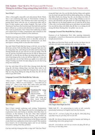 3
EAL Update – Year 3 & 4 by Mr Franco and Mr Preston
Thông tin từ Khoa Tăng cường tiếng Anh (EAL) – Lớp 3 & 4 (Thầy Franco và Thầy Preston viết)
Year 3/Lớp 3
After a thoroughly enjoyable and educational Book Week,
Year 3 are continuing the topic of ‘Non-Fiction’ writing in
their Literacy lessons. The students have been focusing on
joining their ideas with the use of connectives (like and or
but), in their spoken and written English. The topic of the
‘Rainforest’ has been the Lien Ket topic this half term and has
been utilised as a context and stimulus for Literacy lessons.
This week in particular, Year 3 have been reflecting on their
own school lives to make comparisons and contrasts to the
lives of the indigenous children of the rainforest.
Students receiving extra EAL withdrawal support have also
written their own non-fiction texts to describe animals in
the rainforest. These students have continued to use their
descriptive writing skills to describe their families.
Sau một Tuần lễ Sách thật hào hứng và bổ ích, các em lớp 3
đã trở lại với bài ‘Viết văn Hiện thực’ trong giờ Ngữ văn. Các
em đang được học cách dùng từ nối (như and/và hoặc but/
nhưng) để kết nối các câu văn nói và viết của mình. Chủ đề
của các giờ học Liên Kết trong nửa học kỳ đầu là ‘Rừng mưa
nhiệt đới’ và chủ đề này đã được tận dụng làm ngữ cảnh và
yếu tố làm tăng sự thú vị cho các tiết học Ngữ văn. Ví dụ như
trong tuần này, các em lớp 3 đã tự suy ngẫm và so sánh cuộc
sống ở Trường của mình với cuộc sống của các em nhỏ trong
rừng mưa nhiệt đới.
Các học sinh được hỗ trợ EAL theo chương trình đặc biệt
cũng đã viết được những đoạn văn hiện thực miêu tả về
động vật trong rừng mưa nhiệt đới. Cùng lúc đó, các em vẫn
tiếp tục ứng dụng những kỹ năng đã được học để viết bài
miêu tả gia đình mình.
Language Covered This Week/Bài học Tuần này
“Who’s this?” – “Ai đó?” “This is my family.” – “Đây là gia
đình của em.” “Who’s in your family?” – “Gia đình em có
những ai?” “This is my mum, dad, older sister and baby
brother.” – “Đây là bố, mẹ, chị và em trai của em.”
Vocabulary/Từ vựng:
animals/con vật,
adjectives/tính từ,
family members/các
thành viên trong gia
đình, facial features/
đặc điểm gương mặt
Year 4/Lớp 4
Year 4 have started exploring and writing ‘Explanation
Texts’ in Literacy. They began the unit by investigating real
explanation texts and trying to identify what they have in
common, or the features of the text. They then explored
something familiar to them all, bicycles, and created an
explanation text about how bicycles work. They are currently
researching a new topic of their choice in the library and will
create their own explanation texts from scratch! The students
have found a lot of interesting topics and we are looking
forward to seeing what they produce.
Các học sinh lớp 4 đang tìm hiểu và tập viết ‘Văn Giải Thích’
trong tiết Ngữ văn. Các em bắt đầu bài học bằng cách nghiên
cứu các đoạn văn giải thích để tìm điểm giống nhau và những
đặc điểm chính của chúng. Sau đó, các em được tìm hiểu về
một vật dụng rất quen thuộc – chiếc xe đạp. Nhiệm vụ của các
em là viết một đoạn văn giải thích về cách hoạt động của xe
đạp. Hiện tại các em đang nghiên cứu về một chủ đề tự chọn
ở thư viên và sẽ tự mình sáng tạo ra một đoạn văn giải thích!
Các em đã tìm được rất nhiều chủ đề thú vị và chúng tôi rất
mong chờ được thưởng thức ‘tác phẩm’ của các em.
Language Covered This Week/Bài học Tuần này
Features of an Explanation Text: title, opening statement,
paragraphs, connectives (because/so), pictures/diagrams and
simple present tense.
Đặc điểm của Văn Giải Thích: tựa đề, mở bài, các đoạn văn, từ
nối (bởi vì/vì thế), hình ảnh/biểu đồ và thì hiện tại đơn.
EAL Super Stars/Ngôi sao EAL
Minh Anh 3V – for persevering to write in full, correctly
punctuated sentences in English and Lien Ket lessons.
Minh Anh 3V – em luôn cố gắng viết câu đầy đủ, chấm phẩy đúng
ngữ pháp trong các giờ tiếng Anh và Liên Kết
Julia 4B - for always being an proactive learner and taking on
a leadership role in her group work.
Julia 4B – em là một học sinh tích cực và luôn chủ động dẫn dắt các
bạn trong các hoạt động nhóm
 