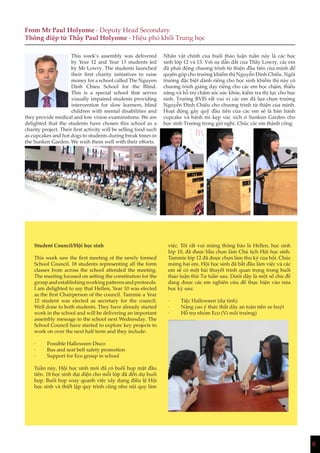 6
việc. Tôi rất vui mừng thông báo là Hellen, học sinh
lớp 10, đã được bầu chọn làm Chủ tịch Hội học sinh.
Tammie lớp 12 đã được chọn làm thư ký của hội. Chúc
mừng hai em. Hội học sinh đã bắt đầu làm việc và các
em sẽ có một bài thuyết trình quan trọng trong buổi
thảo luận thứ Tư tuần sau. Dưới đây là một số chủ đề
đang được các em nghiên cứu để thực hiện vào nửa
học kỳ sau:
· Tiệc Halloween (dự tính)
· Nâng cao ý thức thắt dây an toàn trên xe buýt
· Hỗ trợ nhóm Eco (Vì môi trường)
From Mr Paul Holyome - Deputy Head Secondary
Thông điệp từ Thầy Paul Holyome - Hiệu phó khối Trung học
This week’s assembly was delivered
by Year 12 and Year 13 students led
by Mr Lowry. The students launched
their first charity initiatives to raise
money for a school called The Nguyen
Dinh Chieu School for the Blind.
This is a special school that serves
visually impaired students providing
intervention for slow learners, blind
children with mental disabilities and
they provide medical and low vision examinations. We are
delighted that the students have chosen this school as a
charity project. Their first activity will be selling food such
as cupcakes and hot dogs to students during break times in
the Sunken Garden. We wish them well with their efforts.
Student Council/Hội học sinh
This week saw the first meeting of the newly formed
School Council. 18 students representing all the form
classes from across the school attended the meeting.
The meeting focused on setting the constitution for the
groupandestablishingworkingpatternsandprotocols.
I am delighted to say that Hellen, Year 10 was elected
as the first Chairperson of the council. Tammie a Year
12 student was elected as secretary for the council.
Well done to both students. They have already started
work in the school and will be delivering an important
assembly message to the school next Wednesday. The
School Council have started to explore key projects to
work on over the next half term and they include:
· Possible Halloween Disco
· Bus and seat belt safety promotion
· Support for Eco group in school
Tuần này, Hội học sinh mới đã có buổi họp mặt đầu
tiên. 18 học sinh đại diện cho mỗi lớp đã đến dự buổi
họp. Buổi họp xoay quanh việc xây dựng điều lệ Hội
học sinh và thiết lập quy trình cũng như nội quy làm
Nhân vật chính của buổi thảo luận tuần này là các học
sinh lớp 12 và 13. Với sự dẫn dắt của Thầy Lowry, các em
đã phát động chương trình từ thiện đầu tiên của mình để
quyên góp cho trường khiếm thị Nguyễn Đình Chiểu. Ngôi
trường đặc biệt dành riêng cho học sinh khiếm thị này có
chương trình giảng dạy riêng cho các em học chậm, thiểu
năng và hỗ trợ chăm sóc sức khỏe, kiểm tra thị lực cho học
sinh. Trường BVIS rất vui vì các em đã lựa chọn trường
Nguyễn Đình Chiểu cho chương trình từ thiện của mình.
Hoạt động gây quỹ đầu tiên của các em sẽ là bán bánh
cupcake và bánh mì kẹp xúc xích ở Sunkun Garden cho
học sinh Trường trong giờ nghỉ. Chúc các em thành công.
 
