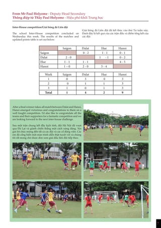 7
From Mr Paul Holyome - Deputy Head Secondary
Thông điệp từ Thầy Paul Holyome - Hiệu phó khối Trung học
Inter-House competition/Giải bóng đá Liên đội
The school Inter-House competition concluded on
Wednesday this week. The results of the matches and
updated points table is set out below:
Giải bóng đá Liên đội đã kết thúc vào thứ Tư tuần này.
Dưới đây là kết quả của các trận đấu và điểm tổng kết của
các đội:
Saigon Dalat Hue Hanoi
Saigon 0 - 2 1 - 1 0 - 1
Dalat 2 - 0 1 - 1 0 - 2
Hue 1 - 1 1 - 1 4 - 5
Hanoi 1 – 0 2 - 0 5 - 4
Week Saigon Dalat Hue Hanoi
1 0 3 0 3
2 0 1 1 3
3 1 0 1 3
Total 1 4 2 9
After a final winner-takes-all match between Dalat and Hanoi,
Hanoi emerged victorious and congratulations to them on a
well fought competition. I’d also like to congratulate all the
teams and their supporters for a fantastic competition and we
are looking forward to the next inter-house challenge.
Sau một trận chung kết đầy kịch tính, đội Hà Nội đã vượt
qua Đà Lạt và giành chiến thắng một cách xứng đáng. Xin
gửi lời chúc mừng đến tất cả các đội và các cổ động viên. Các
em đã cống hiến một màn trình diễn thật tuyệt vời và chúng
tôi rất mong chờ được đón xem giải đấu liên đội tiếp theo.
 
