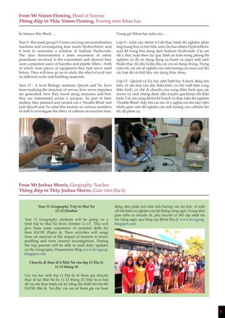 8
From Mr Simon Fleming, Head of Science
Thông điệp từ Thầy Simon Fleming, Trưởng môn Khoa học
In Science this Week….
Year 9 - this week group 9.3 were carrying out neutralisation
reactions and investigating how much Hydrochloric acid
it took to neutralise a solution of Sodium Hydroxide.
The class demonstrated a keen awareness of safety
procedures involved in the experiment and showed they
were competent users of burettes and pipette fillers – both
of which were pieces of equipment they had never used
before. They will now go on to study the effect of acid rain
on different rocks and building materials.
Year 13 - A level Biology students, Quynh and Tu, have
been studying the structure of nerves, how nerve impulses
are generated, how they travel along neurones and how
they are transmitted across a synapse. As part of their
studies, they planned and carried out a ‘Double Blind’ test
(ask Quynh and Tu what this means) on various members
of staff to investigate the effect of caffeine on reaction time.
Year 11 Geography Trip to Mui Ne
11-13 October
Year 11 Geography students will be going on a
field trip to Mui Ne from October 11-13. This will
give them some experience of essential skills for
their IGCSE (Paper 4). Their activities will range
from an analysis of the impact of tourism to beach
profiling and river channel investigations. During
the trip parents will be able to read daily updates
on the Geography Department Blog www.bvisgeog.
blogspot.com
Chuyến đi thực tế ở Mũi Né của lớp 11 Địa lý
11-13 tháng 10
Các em học sinh lớp 11 Địa lý sẽ tham gia chuyến
thực tế tại Mũi Né từ 11-13 tháng 10. Đây là cơ hội
để các em thực hành các kỹ năng cần thiết cho bài thi
IGCSE (Bài 4). Tại đây, các em sẽ tham gia các hoạt
Trong giờ Khoa học tuần này…
Lớp 9 – tuần này nhóm 9.3 đã thực hành thí nghiệm phản
ứng trung hòa và tìm hiểu xem cần bao nhiêu Hydrochloric
acid để trung hòa dung dịch Sodium Hydroxide. Các em
rất ý thức tuân theo các quy định an toàn trong phòng thí
nghiệm và đã sử dụng dụng cụ buret và pipet một cách
thuần thục dù đây là lần đầu các em sử dụng chúng. Trong
tuần tới, các em sẽ nghiên cứu ảnh hưởng của mưa axít lên
các loại đá và chất liệu xây dựng khác nhau.
Lớp 13 – Quỳnh và Tú, học sinh Sinh học A level, đang tìm
hiểu về cấu trúc của dây thần kinh, cơ chế xuất hiện xung
thần kinh, cơ chế di chuyển của xung thần kinh qua các
nơron và cách chúng được dẫn truyền qua khớp nối thần
kinh. Các em cũng đã lên kế hoạch và thực hiện thí nghiệm
‘Double Blind’ (hãy hỏi các em về ý nghĩa của tên này) trên
nhiều giáo viên để nghiên cứu ảnh hưởng của caffeine lên
tốc độ phản xạ.
From Mr Joshua Morris, Geography Teacher
Thông điệp từ Thầy Joshua Morris, Giáo viên Địa lý
động như phân tích tầm ảnh hưởng của du lịch, vẽ mặt
cắt bãi biển và nghiên cứu hệ thống sông ngòi. Trong thời
gian diễn ra chuyến đi, phụ huynh có thể cập nhật tin
tức hàng ngày qua blog của Khoa Địa lý www.bvisgeog.
blogspot.com
 