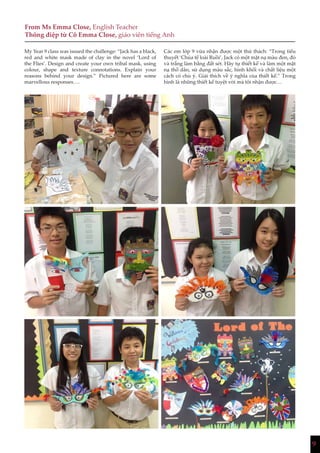 9
From Ms Emma Close, English Teacher
Thông điệp từ Cô Emma Close, giáo viên tiếng Anh
My Year 9 class was issued the challenge: “Jack has a black,
red and white mask made of clay in the novel ‘Lord of
the Flies’. Design and create your own tribal mask, using
colour, shape and texture connotations. Explain your
reasons behind your design.” Pictured here are some
marvellous responses….
Các em lớp 9 vừa nhận được một thử thách: “Trong tiểu
thuyết ‘Chúa tể loài Ruồi’, Jack có một mặt nạ màu đen, đỏ
và trắng làm bằng đất sét. Hãy tự thiết kế và làm một mặt
nạ thổ dân, sử dụng màu sắc, hình khối và chất liệu một
cách có chủ ý. Giải thích về ý nghĩa của thiết kế.” Trong
hình là những thiết kế tuyệt vời mà tôi nhận được…
 