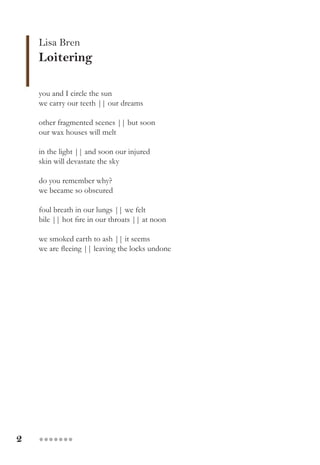 2 ●●●●●●●
Lisa Bren
Loitering
you and I circle the sun
we carry our teeth || our dreams
other fragmented scenes || but soon
our wax houses will melt
in the light || and soon our injured
skin will devastate the sky
do you remember why?
we became so obscured
foul breath in our lungs || we felt
bile || hot fire in our throats || at noon
we smoked earth to ash || it seems
we are fleeing || leaving the locks undone
 