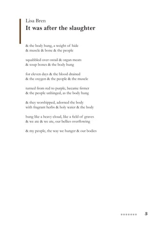 3●●●●●●●
& the body hung, a weight of hide
& muscle & bone & the people
squabbled over oxtail & organ meats
& soup bones & the body hung
for eleven days & the blood drained
& the oxygen & the people & the muscle
turned from red to purple, became firmer
& the people unhinged, as the body hung
& they worshipped, adorned the body
with fragrant herbs & holy water & the body
hung like a heavy cloud, like a field of graves
& we ate & we ate, our bellies overflowing
& my people, the way we hunger & our bodies
Lisa Bren
It was after the slaughter
 