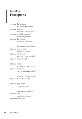 4 ●●●●●●●
Lisa Bren
Fenceposts
because the woman
so frail with cancer
because sickness
blue lake frozen over
because to call a person it
is too impersonal
because the couple
who lost their son
he was only seventeen
because cause of death
is still unknown
because inside you
can still be an outsider
because metastasized
because bones
they are so susceptible
because memory
are we all unconscious?
these are fleeting words
because the wolves roam
because they know
we are animal
and we are caged in
because look
at the fenceposts
watch how we claw
 