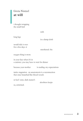 5●●●●●●●
Greta Nintzel
at will
i thought wrapping
the small bird
with
long legs
in a damp cloth
would tide it over
for a few days. it
smothered. the
oxygen thing is more
in your face when it’s in
a canister. you may have to wait for dinner
because your mother is reading. my expectations
incite stagnation. an anastomosis is a reconnection
that once branched like blood vessels
or leaf veins. dark matter’s
aloofness keeps
us, entwined.
 