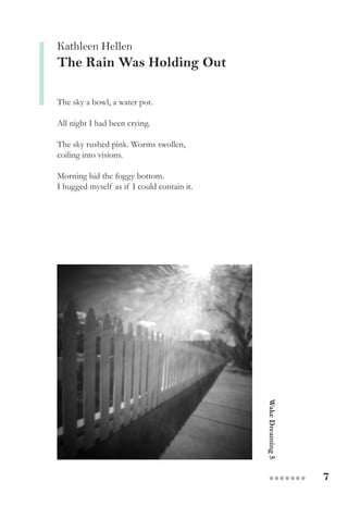 7●●●●●●●
Kathleen Hellen
The Rain Was Holding Out
The sky a bowl, a water pot.
All night I had been crying.
The sky rushed pink. Worms swollen,
coiling into visions.
Morning hid the foggy bottom.
I hugged myself as if I could contain it.
WakeDreaming5
 