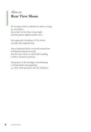 8 ●●●●●●●
Allan on
Rear View Moon
If we mean swift or etherial we stick on wings
we say believe
that a leaf on the floor is bent light
that the planet slightly inclines to it
that approach/avoidance of the moon
are tides that replicate lace
that a feathered field is covered in questions
looking like innocent weeds
but the cows show us what’s left standing
is bitter thorned or poison
that poetry at the far edge is breathtaking
as flying death and surprising
as a thin smile pasted to the sky behind us
 