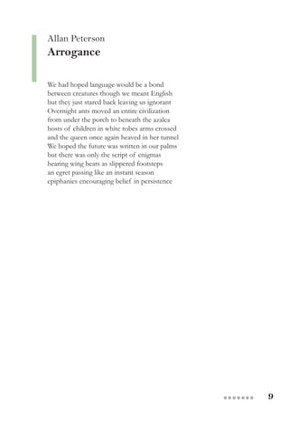 9●●●●●●●
Allan Peterson
Arrogance
We had hoped language would be a bond
between creatures though we meant English
but they just stared back leaving us ignorant
Overnight ants moved an entire civilization
from under the porch to beneath the azalea
hosts of children in white robes arms crossed
and the queen once again heaved in her tunnel
We hoped the future was written in our palms
but there was only the script of enigmas
hearing wing beats as slippered footsteps
an egret passing like an instant season
epiphanies encouraging belief in persistence
 