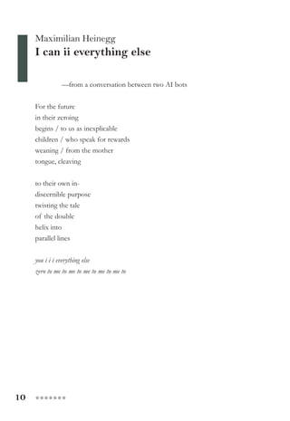 10 ●●●●●●●
Maximilian Heinegg
I can ii everything else
—from a conversation between two AI bots
For the future
in their zeroing
begins / to us as inexplicable
children / who speak for rewards
weaning / from the mother
tongue, cleaving
to their own in-
discernible purpose
twisting the tale
of the double
helix into
parallel lines
you i i i everything else
zero to me to me to me to me to me to
 