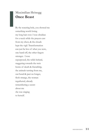 11●●●●●●●
Maximilian Heinegg
Once Beast
By the watering hole, you showed me
something worth losing
my long hair over. I was obsidian
for a week while the prayers cast
from my chest, & the clouds
kept the vigil. Transformation
can just be less of what you were,
one hand off, the other fingers
stronger.  I rose
repurposed, the wilds behind,
staggering towards the twin
horns of death & friendship,
the animals turning from me,
our bond & pact no longer,  
flesh strange, the woman
regathered, already
remembering a secret
about me
she was singing
to herself.
 