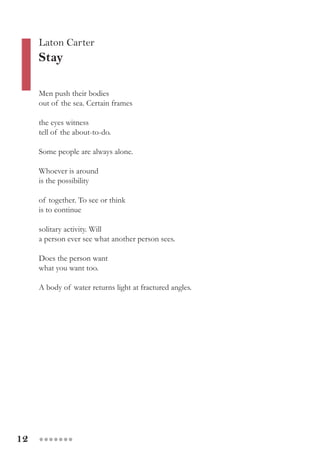 12 ●●●●●●●
Men push their bodies
out of the sea. Certain frames
the eyes witness
tell of the about-to-do.
Some people are always alone.
Whoever is around
is the possibility
of together. To see or think
is to continue
solitary activity. Will
a person ever see what another person sees.
Does the person want
what you want too.
A body of water returns light at fractured angles.
Laton Carter
Stay
 