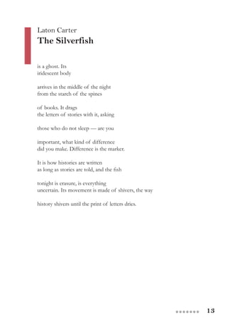 13●●●●●●●
Laton Carter
The Silverfish
is a ghost. Its
iridescent body
arrives in the middle of the night
from the starch of the spines
of books. It drags
the letters of stories with it, asking
those who do not sleep — are you
important, what kind of difference
did you make. Difference is the marker.
It is how histories are written
as long as stories are told, and the fish
tonight is erasure, is everything
uncertain. Its movement is made of shivers, the way
history shivers until the print of letters dries.
 