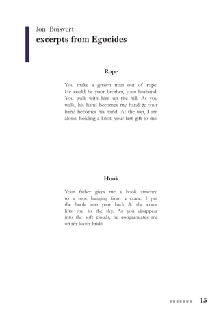 15●●●●●●●
Jon Boisvert
excerpts from Egocides
Rope
You make a grown man out of rope.
He could be your brother, your husband.
You walk with him up the hill. As you
walk, his hand becomes my hand & your
hand becomes his hand. At the top, I am
alone, holding a knot, your last gift to me.
Hook
Your father gives me a hook attached
to a rope hanging from a crane. I put
the hook into your back & the crane
lifts you to the sky. As you disappear
into the soft clouds, he congratulates me
on my lovely bride.
 