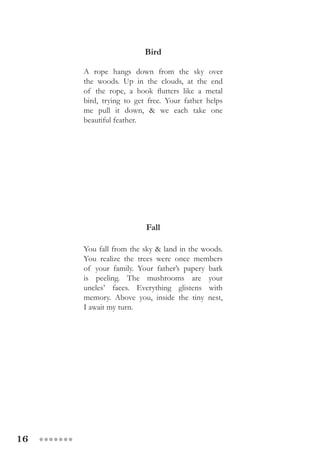 16 ●●●●●●●
Bird
A rope hangs down from the sky over
the woods. Up in the clouds, at the end
of the rope, a hook flutters like a metal
bird, trying to get free. Your father helps
me pull it down, & we each take one
beautiful feather.
Fall
You fall from the sky & land in the woods.
You realize the trees were once members
of your family. Your father’s papery bark
is peeling. The mushrooms are your
uncles’ faces. Everything glistens with
memory. Above you, inside the tiny nest,
I await my turn.
 