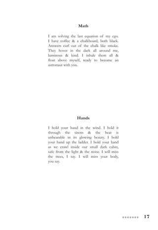 17●●●●●●●
Math
I am solving the last equation of my ego.
I have coffee & a chalkboard, both black.
Answers curl out of the chalk like smoke.
They hover in the dark all around me,
luminous & kind. I inhale them all &
float above myself, ready to become an
astronaut with you.
Hands
I hold your hand in the wind. I hold it
through the sirens & the heat is
unbearable in its glowing beauty. I hold
your hand up the ladder. I hold your hand
as we crawl inside our small dark cabin,
safe from the light & the noise. I will miss
the trees, I say. I will miss your body,
you say.
 