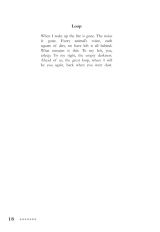 18 ●●●●●●●
Loop
When I wake up the fire is gone. The noise
is gone. Every animal’s voice, each
square of dirt, we have left it all behind.
What remains is this: To my left, you,
asleep. To my right, the empty darkness.
Ahead of us, the great loop, where I will
be you again, back when you were dust.
 