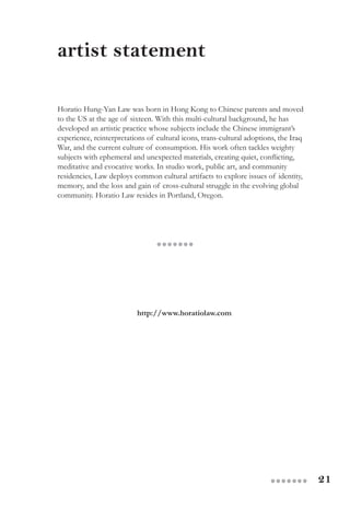 21●●●●●●●
artist statement
Horatio Hung-Yan Law was born in Hong Kong to Chinese parents and moved
to the US at the age of sixteen. With this multi-cultural background, he has
developed an artistic practice whose subjects include the Chinese immigrant’s
experience, reinterpretations of cultural icons, trans-cultural adoptions, the Iraq
War, and the current culture of consumption. His work often tackles weighty
subjects with ephemeral and unexpected materials, creating quiet, conflicting,
meditative and evocative works. In studio work, public art, and community
residencies, Law deploys common cultural artifacts to explore issues of identity,
memory, and the loss and gain of cross-cultural struggle in the evolving global
community. Horatio Law resides in Portland, Oregon.
http://www.horatiolaw.com
●●●●●●●
 
