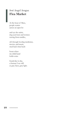 28 ●●●●●●●
José Angel Araguz
Flea Market
At the hour of Mass,
people scatter
across an open lot
and eye the saints,
dog-eyed men and women
waving from candles,
sift through bootleg medicines,
movies, and music,
steal back what heals
hours when
my child hand
holds coins
found day to day,
a fortune I see still
as gray faces, gray light.
 