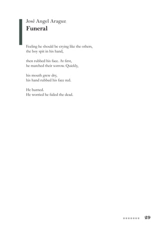29●●●●●●●
José Angel Araguz
Funeral
Feeling he should be crying like the others,
the boy spit in his hand,
then rubbed his face. At first,
he matched their sorrow. Quickly,
his mouth grew dry,
his hand rubbed his face red.
He burned.
He worried he failed the dead.
 