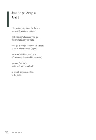 30 ●●●●●●●
José Angel Araguz
Grit
Like returning from the beach
seasoned, earthed to taste,
grit mixing wherever you are
with wherever you were,
you go through the lives of others.
What’s remembered (a pout,
a way of flicking ash): grit
of memory. Housed in yourself,
memory’s a lock
unlocked and relocked
as much as you need to
to be sure.
 