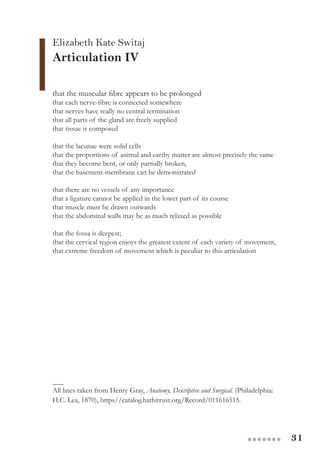 31●●●●●●●
Elizabeth Kate Switaj
Articulation IV
that the muscular fibre appears to be prolonged
that each nerve-fibre is connected somewhere
that nerves have really no central termination
that all parts of the gland are freely supplied
that tissue is composed
that the lacunae were solid cells
that the proportions of animal and earthy matter are almost precisely the same
that they become bent, or only partially broken,
that the basement-membrane can be demonstrated
that there are no vessels of any importance
that a ligature cannot be applied in the lower part of its course
that muscle must be drawn outwards
that the abdominal walls may be as much relaxed as possible
that the fossa is deepest;
that the cervical region enjoys the greatest extent of each variety of movement,
that extreme freedom of movement which is peculiar to this articulation
___
All lines taken from Henry Gray, Anatomy, Descriptive and Surgical. (Philadelphia:
H.C. Lea, 1870), https//catalog.hathitrust.org/Record/011616515.
 