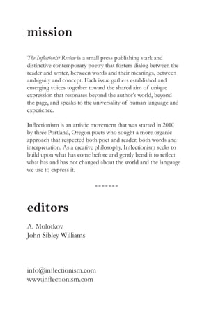 mission
The Inflectionist Review is a small press publishing stark and
distinctive contemporary poetry that fosters dialog between the
reader and writer, between words and their meanings, between
ambiguity and concept. Each issue gathers established and
emerging voices together toward the shared aim of unique
expression that resonates beyond the author’s world, beyond
the page, and speaks to the universality of human language and
experience.
Inflectionism is an artistic movement that was started in 2010
by three Portland, Oregon poets who sought a more organic
approach that respected both poet and reader, both words and
interpretation. As a creative philosophy, Inflectionism seeks to
build upon what has come before and gently bend it to reflect
what has and has not changed about the world and the language
we use to express it.
editors
A. Molotkov
John Sibley Williams
info@inflectionism.com
www.inflectionism.com
●●●●●●●
 