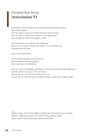 32 ●●●●●●●
that which is derived from one, and that which flows from others
that swim in space
that we cannot conceive of their existence without them
that we cannot ascend above them in our explanations
that circulate in numerous capillary canals
that the practice of medicine was disgusting
that it is not in some respects the study of a reasonable man
that perceives the pain
that a crisis is produced
that the wine circulates with the blood
that it produces horny hardening
that constitutes the individual
that the osseous, medullary and fibrous textures have their peculiar affections
that the primitive source of the evil exists
that its diseases must be every where the same
that we live in a period, when morbid anatomy should take a higher stand
___
All lines taken from Xavier Bichat and George Hayward, General Anatomy
(Boston : Richardson and Lord : J.H.A. Frost, printer, 1822),
http://archive.org/details/generalanatomy11bich.
Elizabeth Kate Switaj
Articulation VI
 