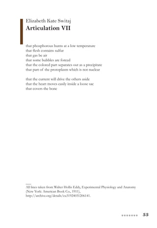 33●●●●●●●
Elizabeth Kate Switaj
Articulation VII
that phosphorous burns at a low temperature
that flesh contains sulfur
that gas be air
that some bubbles are forced
that the colored part separates out as a precipitate
that part of the protoplasm which is not nuclear
that the current will drive the others aside
that the heart moves easily inside a loose sac
that covers the bone
___
All lines taken from Walter Hollis Eddy, Experimental Physiology and Anatomy
(New York: American Book Co., 1911),
http://archive.org/details/cu31924031206141.
 