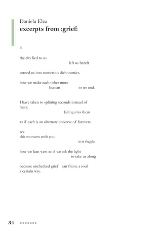 34 ●●●●●●●
II.
the city lied to us
			 left us bereft
turned us into numerous dichotomies.
how we make each other more
		 human 		 to no end.
I have taken to splitting seconds instead of
hairs. 		
			 falling into them
as if each is an alternate universe of forevers.
see
this moment with you
				 it is fragile
how we lean west as if we ask the light
			 to take us along
because unchecked grief can frame a soul
a certain way.
Daniela Elza
excerpts from :grief:
 