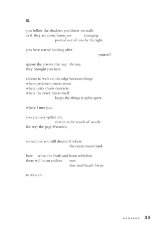 35●●●●●●●
III.
you follow the shadows you throw on walls
as if they are some future you 	 emerging
		 pushed out of you by the light.
you have started looking after
					 yourself.
ignore the arrows that say: 	this way.
they brought you here.
choose to walk on the edge between things
where pavement meets street
where brick meets concrete
where the crack meets itself
		 keeps the things it splits apart.
where I met you.
you cry over spilled ink.
		 shatter at the touch of words.
the way the page fractures.
sometimes you still dream of where
			 the ocean meets land. 	
how when the froth and foam withdraw
there will be an endless	 new
			 fine sand beach for us
to walk on.
 