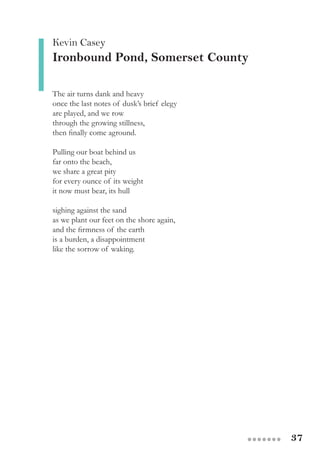 37●●●●●●●
The air turns dank and heavy
once the last notes of dusk’s brief elegy
are played, and we row
through the growing stillness,
then finally come aground.
Pulling our boat behind us
far onto the beach,
we share a great pity
for every ounce of its weight
it now must bear, its hull
sighing against the sand
as we plant our feet on the shore again,
and the firmness of the earth
is a burden, a disappointment
like the sorrow of waking.
Kevin Casey
Ironbound Pond, Somerset County
 