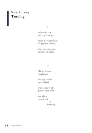 38 ●●●●●●●
Susan L. Leary
Turning
I.
A boy is a boy
is a boy is a man.
Even the well sickens
of pennies. Or else,
the body becomes
anxious of water.
						 II.
We see it— or,
we do not:
the way the ribs
are stitched
into corduroyed
palms: or as from
ourselves,
we are fast
in
departing.
 