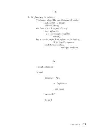 39●●●●●●●
			 III.
In the photo, my father is five.
The house: white. The sun all stained of smoke
and copper. He dreams
lifeboats circling
the front porch. Imagines of every
river: a phoenix.
He is too young to resemble
himself,
but at certain angles, I see a ghost on the horizon
of his face. Eyes green,
head shaved: forehead
scalloped in violets.
IV.
			
Though in turning
around:
it is either April
or September
—and never
have we left
the yard.
 