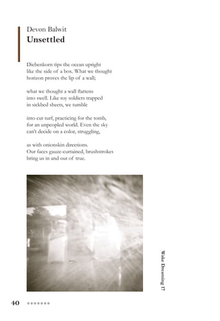 40 ●●●●●●●
Devon Balwit
Unsettled
Diebenkorn tips the ocean upright
like the side of a box. What we thought
horizon proves the lip of a wall;
what we thought a wall flattens
into swell. Like toy soldiers trapped
in sickbed sheets, we tumble
into cut turf, practicing for the tomb,
for an unpeopled world. Even the sky
can’t decide on a color, struggling,
as with onionskin directions.
Our faces gauze-curtained, brushstrokes
bring us in and out of true. WakeDreaming17
 