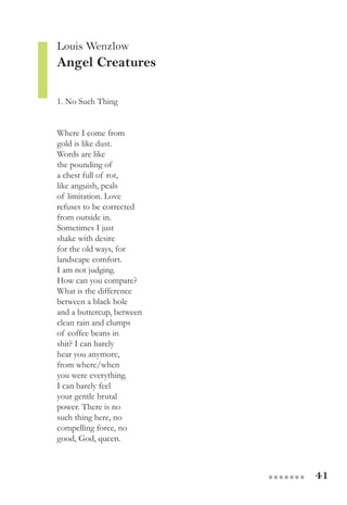 41●●●●●●●
Louis Wenzlow
Angel Creatures
1. No Such Thing
Where I come from
gold is like dust.
Words are like
the pounding of
a chest full of rot,
like anguish, peals
of limitation. Love
refuses to be corrected
from outside in.
Sometimes I just
shake with desire
for the old ways, for
landscape comfort.
I am not judging.
How can you compare?
What is the difference
between a black hole
and a buttercup, between
clean rain and clumps
of coffee beans in
shit? I can barely
hear you anymore,
from where/when
you were everything.
I can barely feel
your gentle brutal
power. There is no
such thing here, no
compelling force, no
good, God, queen.
 