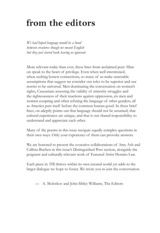 from the editors
We had hoped language would be a bond
between creatures though we meant English
but they just stared back leaving us ignorant
More relevant today than ever, these lines from acclaimed poet Allan
on speak to the heart of privilege. Even when well intentioned,
when seeking honest connections, so many of us make untenable
assumptions that suggest we consider our roles to be superior and our
norms to be universal. Men dominating the conversation on women’s
rights, Caucasians assessing the validity of minority struggles and
the righteousness of their reactions against oppression, cis men and
women coopting and often refuting the language of other genders, all
as America puts itself before the common human good. In these brief
lines, on adeptly points out that language should not be assumed, that
cultural experiences are unique, and that is our shared responsibility to
understand and appreciate each other.
Many of the poems in this issue navigate equally complex questions in
their own ways. Only your experience of them can provoke answers.
We are honored to present the evocative collaborations of Amy Ash and
Callista Buchen in this issue’s Distinguished Poet section, alongside the
poignant and culturally relevant work of Featured Artist Horatio Law.
Each piece in TIR thrives within its own created world yet adds to the
larger dialogue we hope to foster. We invite you to join the conversation.
—	 A. Molotkov and John Sibley Williams, The Editors
 