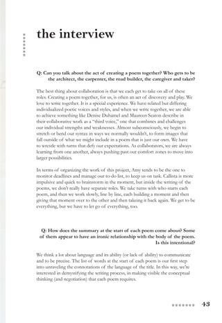 43●●●●●●●
Q: Can you talk about the act of creating a poem together? Who gets to be
the architect, the carpenter, the road builder, the caregiver and taker?
The best thing about collaboration is that we each get to take on all of these
roles. Creating a poem together, for us, is often an act of discovery and play. We
love to write together. It is a special experience. We have related but differing
individualized poetic voices and styles, and when we write together, we are able
to achieve something like Denise Duhamel and Maureen Seaton describe in
their collaborative work as a “third voice,” one that combines and challenges
our individual strengths and weaknesses. Almost subconsciously, we begin to
stretch or bend our syntax in ways we normally wouldn’t, to form images that
fall outside of what we might include in a poem that is just our own. We have
to wrestle with turns that defy our expectations. As collaborators, we are always
learning from one another, always pushing past our comfort zones to move into
larger possibilities.
In terms of organizing the work of this project, Amy tends to be the one to
monitor deadlines and manage our to-do list, to keep us on task. Callista is more
impulsive and quick to brainstorm in the moment, but inside the writing of the
poems, we don’t really have separate roles. We take turns with who starts each
poem, and then we work slowly, line by line, each building a moment and then
giving that moment over to the other and then takeing it back again. We get to be
everything, but we have to let go of everything, too.
Q: How does the summary at the start of each poem come about? Some
of them appear to have an ironic relationship with the body of the poem.
Is this intentional?
We think a lot about language and its ability (or lack of ability) to communicate
and to be precise. The list of words at the start of each poem is our first step
into unraveling the connotations of the language of the title. In this way, we’re
interested in demystifying the writing process, in making visible the conceptual
thinking (and negotiation) that each poem requires.
the interview
●●●●●●●
 