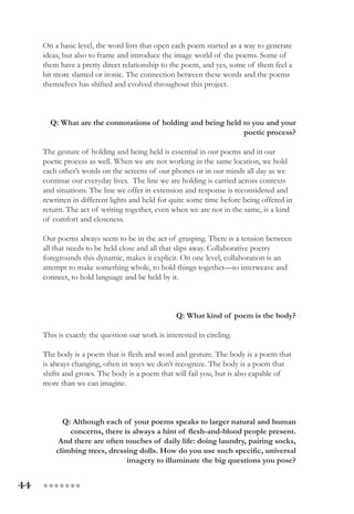 44 ●●●●●●●
On a basic level, the word lists that open each poem started as a way to generate
ideas, but also to frame and introduce the image world of the poems. Some of
them have a pretty direct relationship to the poem, and yes, some of them feel a
bit more slanted or ironic. The connection between these words and the poems
themselves has shifted and evolved throughout this project.
Q: What are the connotations of holding and being held to you and your
poetic process?
The gesture of holding and being held is essential in our poems and in our
poetic process as well. When we are not working in the same location, we hold
each other’s words on the screens of our phones or in our minds all day as we
continue our everyday lives.  The line we are holding is carried across contexts
and situations. The line we offer in extension and response is reconsidered and
rewritten in different lights and held for quite some time before being offered in
return. The act of writing together, even when we are not in the same, is a kind
of comfort and closeness.
Our poems always seem to be in the act of grasping. There is a tension between
all that needs to be held close and all that slips away. Collaborative poetry
foregrounds this dynamic, makes it explicit. On one level, collaboration is an
attempt to make something whole, to hold things together—to interweave and
connect, to hold language and be held by it.
Q: What kind of poem is the body?
This is exactly the question our work is interested in circling.
The body is a poem that is flesh and word and gesture. The body is a poem that
is always changing, often in ways we don’t recognize. The body is a poem that
shifts and grows. The body is a poem that will fail you, but is also capable of
more than we can imagine.
Q: Although each of your poems speaks to larger natural and human
concerns, there is always a hint of flesh-and-blood people present.
And there are often touches of daily life: doing laundry, pairing socks,
climbing trees, dressing dolls. How do you use such specific, universal
imagery to illuminate the big questions you pose?
 