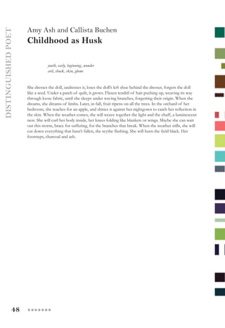 48 ●●●●●●●
Amy Ash and Callista Buchen
Childhood as Husk
youth, early, beginning, wonder
aril, shuck, skin, glume
She dresses the doll, undresses it, loses the doll’s left shoe behind the dresser, forgets the doll
like a seed. Under a patch of quilt, it grows. Flaxen tendril of hair pushing up, weaving its way
through loose fabric, until she sleeps under waving branches, forgetting their origin. When she
dreams, she dreams of limbs. Later, in fall, fruit ripens on all the trees. In the orchard of her
bedroom, she reaches for an apple, and shines it against her nightgown to catch her reflection in
the skin. When the weather comes, she will weave together the light and the chaff, a luminescent
nest. She will curl her body inside, her knees folding like blankets or wings. Maybe she can wait
out this storm, brace for suffering, for the branches that break. When the weather stills, she will
cut down everything that hasn’t fallen, the scythe flashing. She will burn the field black. Her
footsteps, charcoal and ash.
DISTINGUISHEDPOET
 