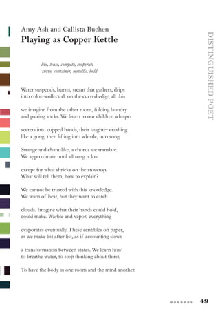 49●●●●●●●
Amy Ash and Callista Buchen
Playing as Copper Kettle
DISTINGUISHEDPOET
	 live, tease, compete, cooperate
               curve, container, metallic, hold
Water suspends, bursts, steam that gathers, drips
into color--collected  on the curved edge, all this
we imagine from the other room, folding laundry
and pairing socks. We listen to our children whisper
secrets into cupped hands, their laughter crashing
like a gong, then lifting into whistle, into song.
Strange and chant-like, a chorus we translate.
We approximate until all song is lost
except for what shrieks on the stovetop.
What will tell them, how to explain?  
We cannot be trusted with this knowledge.
We warn of heat, but they want to catch
clouds. Imagine what their hands could hold,
could make. Warble and vapor, everything
evaporates eventually. These scribbles on paper,
as we make list after list, as if accounting slows
a transformation between states. We learn how
to breathe water, to stop thinking about thirst,
To have the body in one room and the mind another.
 