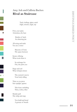 51●●●●●●●
DISTINGUISHEDPOET
Amy Ash and Callista Buchen
Rival as Staircase
Touch, challenge, oppose, match
Flight, structure, height, step
 
First, your spine
Articulates, the bare
 
      Burden of latch
      Its clattering jaw
 
All swing and rattle
You are a tower
 
     Masonry of bone
     The space between
 
Stones offering
What room there is
 
     In exchange for
     Fire, the parts you
 
Singe and curl
What whispers down
 
     The current’s swerve
     Your body telling
 
Time as you press
Into upright, against
 
     This force unfolding
     Then, soften, fiber
 
Slender pull
The whip and snap
 
     You build and bend
     A gesture of breath
 
