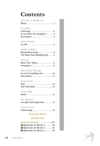 vi ●●●●●●●
Contents
Christine A. MacKenzie
Dead. .  .  .  .  .  .  .  .  .  .  .  .  .  .  .  .  .  .  .  .  .  .  . 1
Lisa Bren
Loitering. .  .  .  .  .  .  .  .  .  .  .  .  .  .  .  .  .  .  . 2
It was after the slaughter. .  .  .  .  .  . 3
Fenceposts. .  .  .  .  .  .  .  .  .  .  .  .  .  .  .  .  .  . 4
Greta Nintzel
at will. .  .  .  .  .  .  .  .  .  .  .  .  .  .  .  .  .  .  .  .  .  . 5
Kathleen Hellen
Dream-Box Essay. .  .  .  .  .  .  .  .  .  .  .  . 6
The Rain Was Holding Out. .  .  .  . 7
Allan on
Rear View Moon. .  .  .  .  .  .  .  .  .  .  .  .  . 8
Arrogance. .  .  .  .  .  .  .  .  .  .  .  .  .  .  .  .  .  .  . 9
Maximilian Heinegg
I can ii everything else. .  .  .  .  .  .  . 10
Once Beast. .  .  .  .  .  .  .  .  .  .  .  .  .  .  .  .  . 11
Laton Carter
Stay . .  .  .  .  .  .  .  .  .  .  .  .  .  .  .  .  .  .  .  .  .  . 12
The Silverfish . .  .  .  .  .  .  .  .  .  .  .  .  .  . 13
Laurie Kolp
Static . .  .  .  .  .  .  .  .  .  .  .  .  .  .  .  .  .  .  .  .  . 14
Jon Boisvert
excerpts from Egocides. .  .  .  .  .  . 15
Sandy Coomer
Unknowing. .  .  .  .  .  .  .  .  .  .  .  .  .  .  .  .  . 19
Featured Artist:
Horatio Law
artist statement. .  .  .  .  .  .  .  .  .  . 21
 Spirituals of Desire 2 . .  .  .  .  . 22
 Spirituals of Desire 2 . .  .  .  .  . 23
 Spirituals of Desire 3 . .  .  .  .  . 24
 