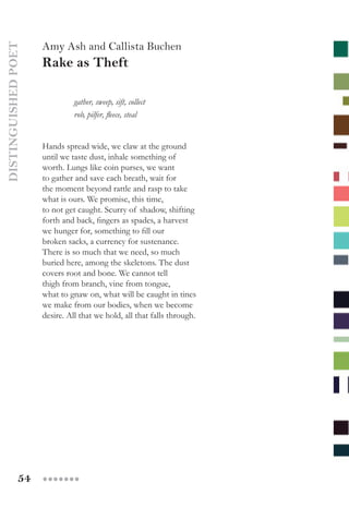 54 ●●●●●●●
DISTINGUISHEDPOET
Amy Ash and Callista Buchen
Rake as Theft
	 gather, sweep, sift, collect
  	 rob, pilfer, fleece, steal
Hands spread wide, we claw at the ground
until we taste dust, inhale something of
worth. Lungs like coin purses, we want
to gather and save each breath, wait for
the moment beyond rattle and rasp to take
what is ours. We promise, this time,
to not get caught. Scurry of shadow, shifting
forth and back, fingers as spades, a harvest
we hunger for, something to fill our
broken sacks, a currency for sustenance.  
There is so much that we need, so much
buried here, among the skeletons. The dust
covers root and bone. We cannot tell
thigh from branch, vine from tongue,
what to gnaw on, what will be caught in tines
we make from our bodies, when we become
desire. All that we hold, all that falls through.
 